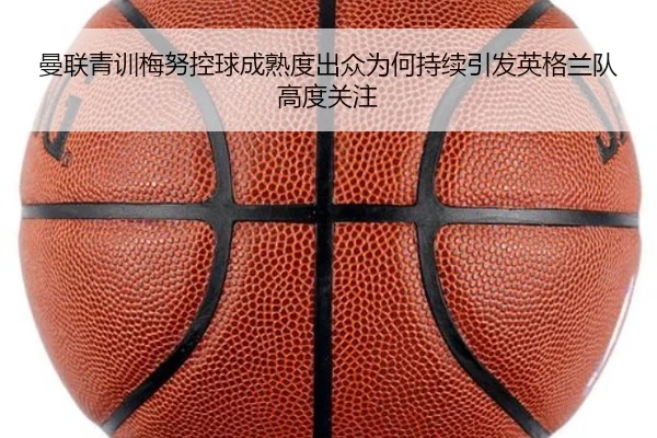 曼联青训梅努控球成熟度出众为何持续引发英格兰队高度关注