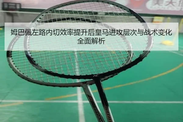 姆巴佩左路内切效率提升后皇马进攻层次与战术变化全面解析